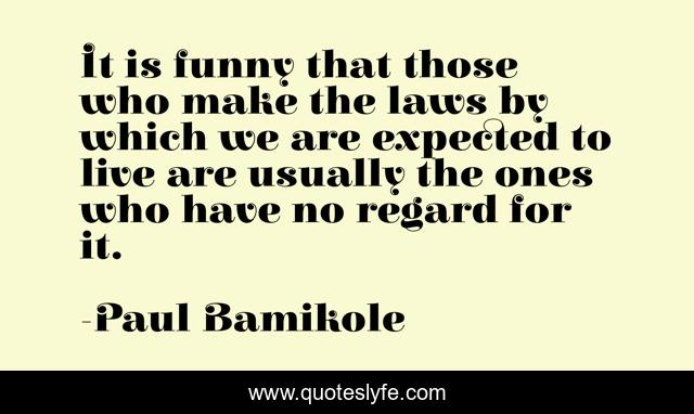 It is funny that those who make the laws by which we are expected to live are usually the ones who have no regard for it.