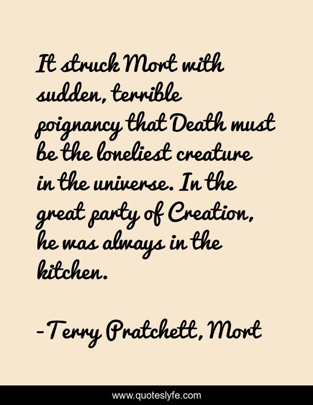 It struck Mort with sudden, terrible poignancy that Death must be the loneliest creature in the universe. In the great party of Creation, he was always in the kitchen.