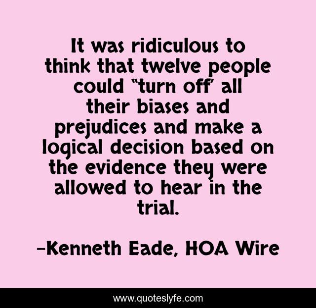 It was ridiculous to think that twelve people could “turn off’ all their biases and prejudices and make a logical decision based on the evidence they were allowed to hear in the trial.