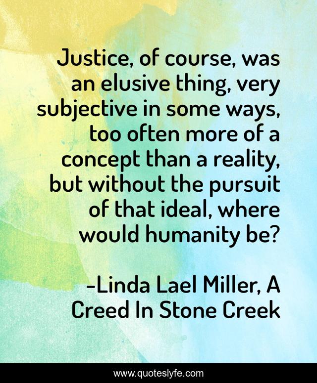 Justice, of course, was an elusive thing, very subjective in some ways, too often more of a concept than a reality, but without the pursuit of that ideal, where would humanity be?