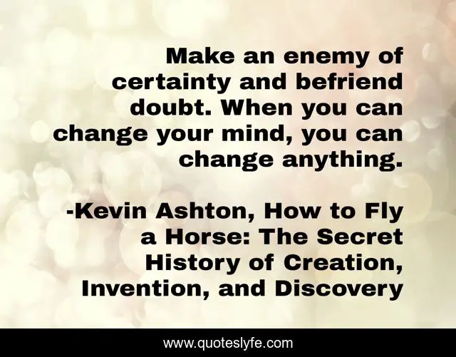 Make an enemy of certainty and befriend doubt. When you can change your mind, you can change anything.