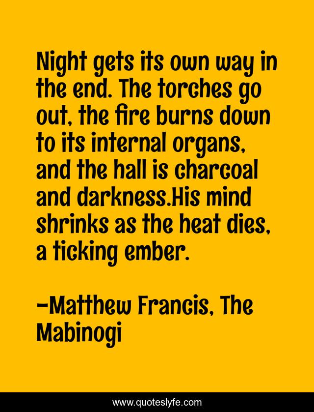 Night gets its own way in the end. The torches go out, the fire burns down to its internal organs, and the hall is charcoal and darkness.His mind shrinks as the heat dies, a ticking ember.