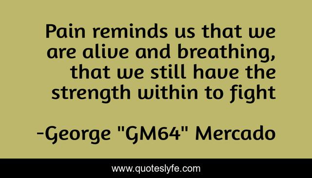 Pain reminds us that we are alive and breathing, that we still have the strength within to fight