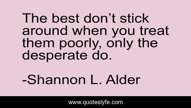 The best don’t stick around when you treat them poorly, only the desperate do.