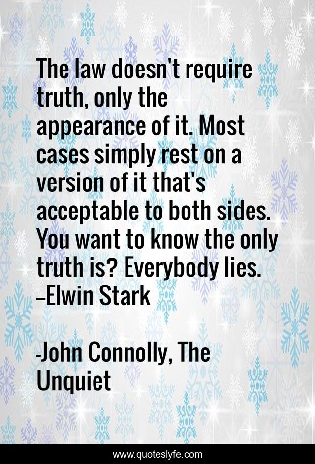 The law doesn't require truth, only the appearance of it. Most cases simply rest on a version of it that's acceptable to both sides. You want to know the only truth is? Everybody lies.--Elwin Stark