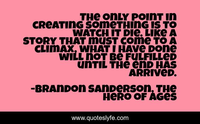 The only point in creating something is to watch it die. Like a story that must come to a climax, what I have done will not be fulfilled until the end has arrived.