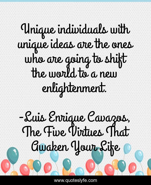 Unique individuals with unique ideas are the ones who are going to shift the world to a new enlightenment.