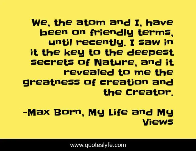 We, the atom and I, have been on friendly terms, until recently. I saw in it the key to the deepest secrets of Nature, and it revealed to me the greatness of creation and the Creator.