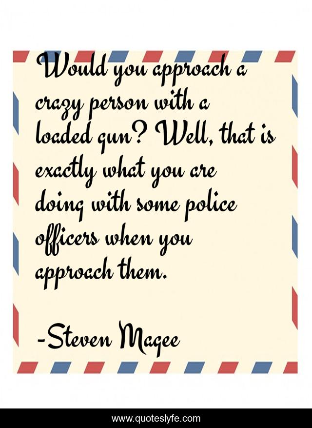 Would you approach a crazy person with a loaded gun? Well, that is exactly what you are doing with some police officers when you approach them.
