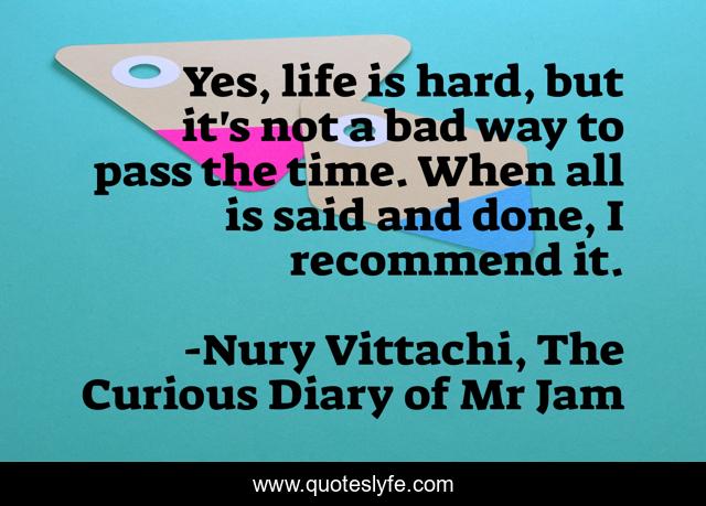 Yes, life is hard, but it's not a bad way to pass the time. When all is said and done, I recommend it.