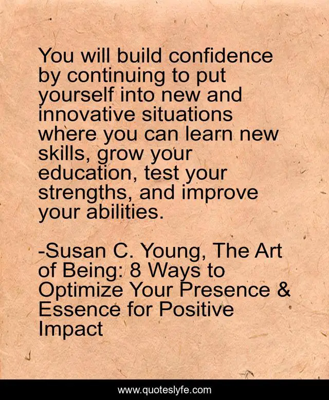 You will build confidence by continuing to put yourself into new and innovative situations where you can learn new skills, grow your education, test your strengths, and improve your abilities.