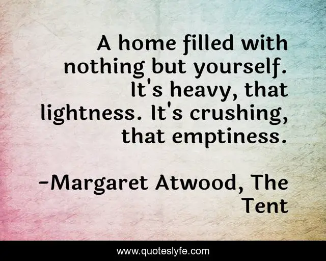 A home filled with nothing but yourself. It's heavy, that lightness. It's crushing, that emptiness.