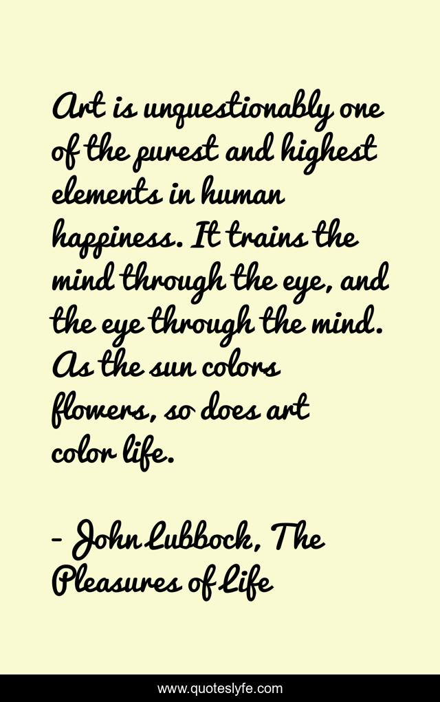 Art is unquestionably one of the purest and highest elements in human happiness. It trains the mind through the eye, and the eye through the mind. As the sun colors flowers, so does art color life.