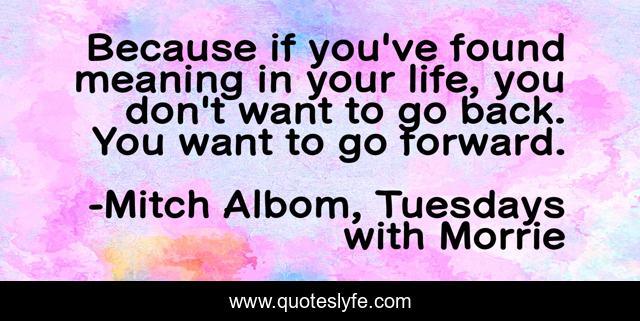 Because if you've found meaning in your life, you don't want to go back. You want to go forward.