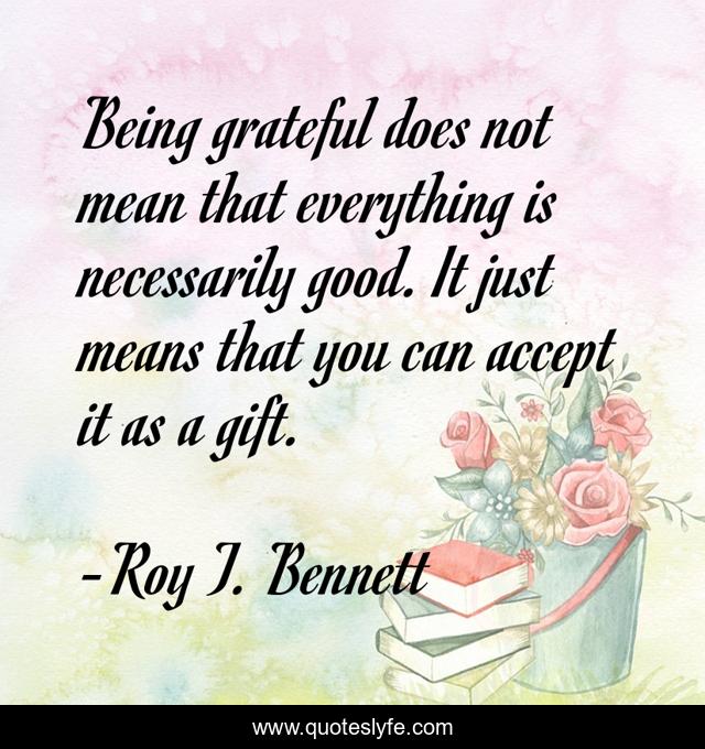 Being grateful does not mean that everything is necessarily good. It just means that you can accept it as a gift.