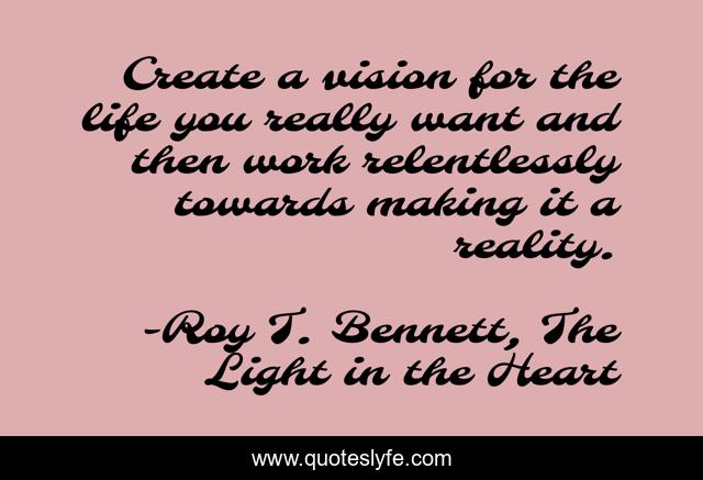 Create a vision for the life you really want and then work relentlessly towards making it a reality.