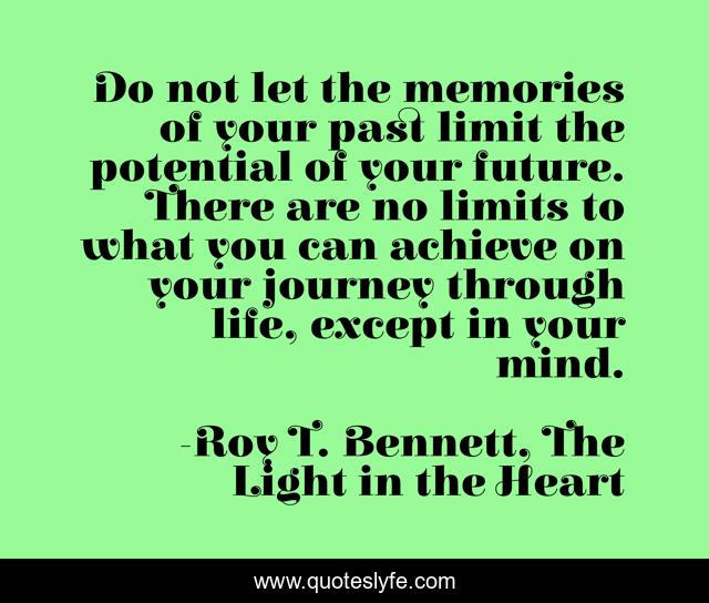 Do not let the memories of your past limit the potential of your future. There are no limits to what you can achieve on your journey through life, except in your mind.