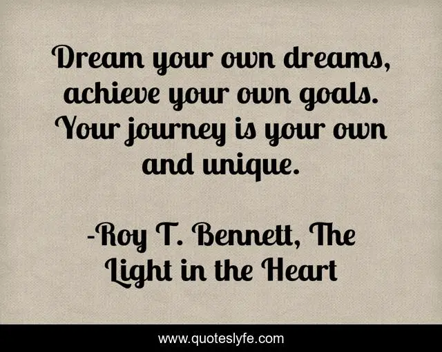 Dream your own dreams, achieve your own goals. Your journey is your own and unique.