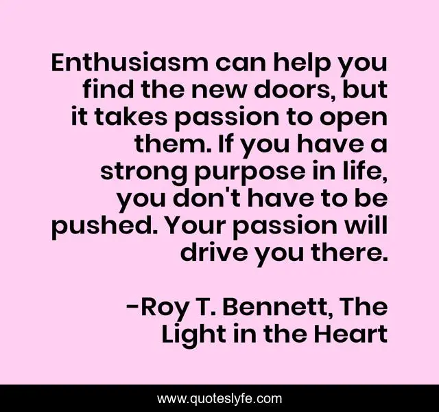 Enthusiasm can help you find the new doors, but it takes passion to open them. If you have a strong purpose in life, you don't have to be pushed. Your passion will drive you there.