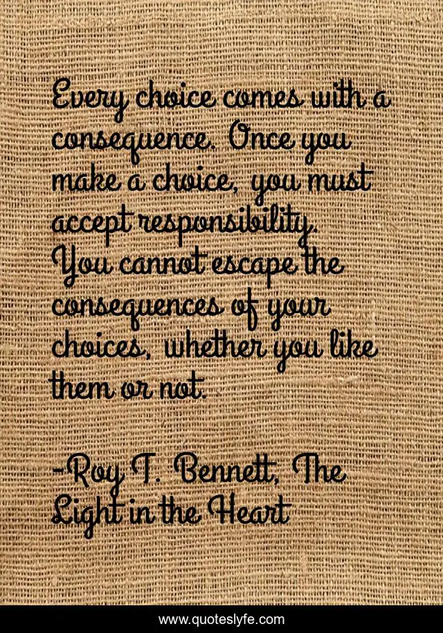 Every choice comes with a consequence. Once you make a choice, you must accept responsibility. You cannot escape the consequences of your choices, whether you like them or not.