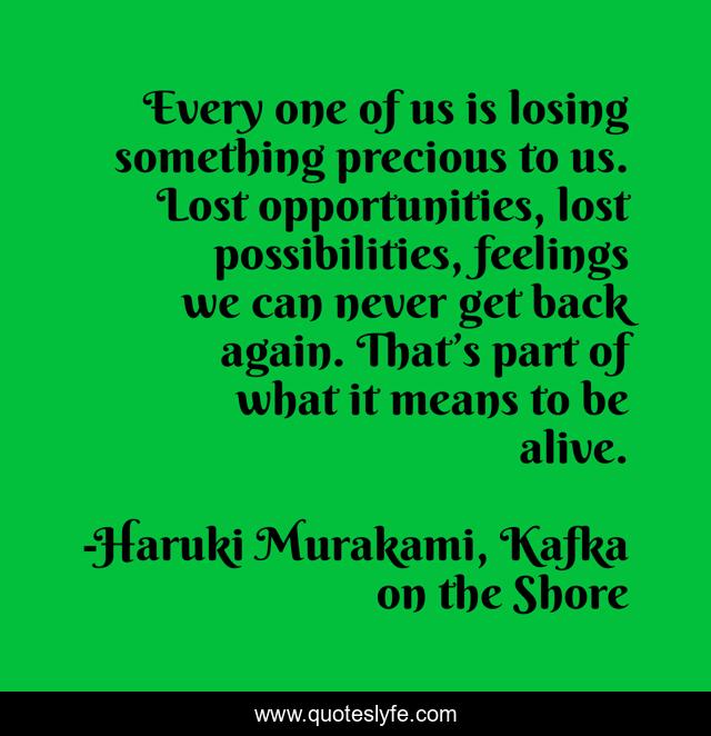 Every one of us is losing something precious to us. Lost opportunities, lost possibilities, feelings we can never get back again. That’s part of what it means to be alive.