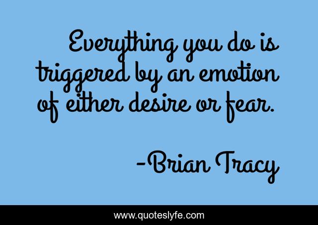 Everything you do is triggered by an emotion of either desire or fear.