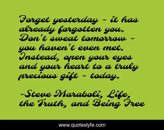 Forget yesterday - it has already forgotten you. Don't sweat tomorrow - you haven't even met. Instead, open your eyes and your heart to a truly precious gift - today.