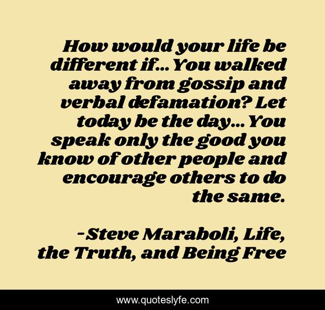 How would your life be different if…You walked away from gossip and verbal defamation? Let today be the day…You speak only the good you know of other people and encourage others to do the same.