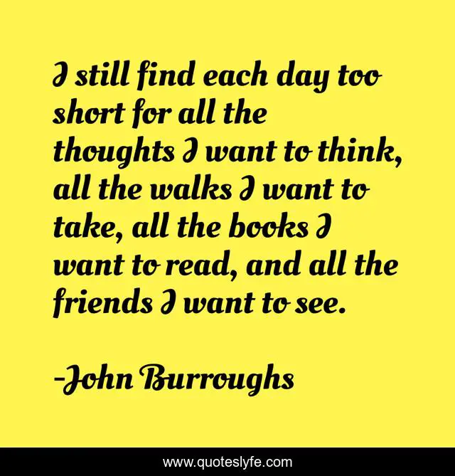I still find each day too short for all the thoughts I want to think, all the walks I want to take, all the books I want to read, and all the friends I want to see.