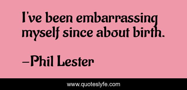 I've been embarrassing myself since about birth.