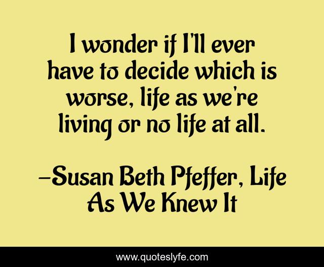 I wonder if I'll ever have to decide which is worse, life as we're living or no life at all.