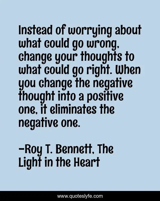 Instead of worrying about what could go wrong, change your thoughts to what could go right. When you change the negative thought into a positive one, it eliminates the negative one.