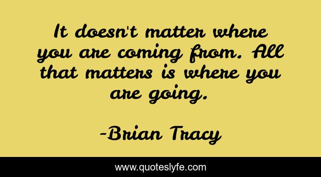 It doesn't matter where you are coming from. All that matters is where you are going.