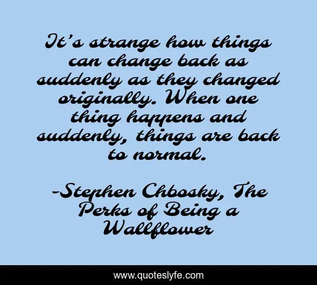 It’s strange how things can change back as suddenly as they changed originally. When one thing happens and suddenly, things are back to normal.