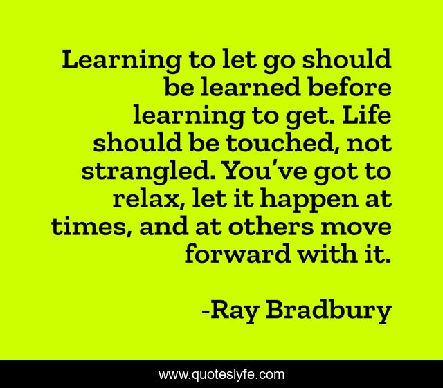 Learning to let go should be learned before learning to get. Life should be touched, not strangled. You’ve got to relax, let it happen at times, and at others move forward with it.