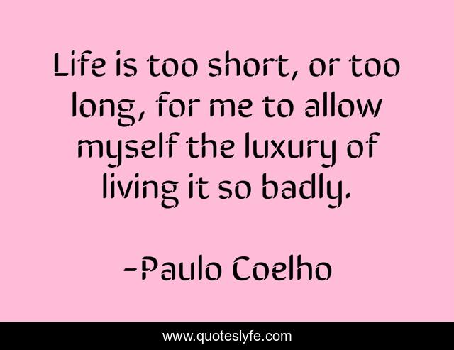 Life is too short, or too long, for me to allow myself the luxury of living it so badly.
