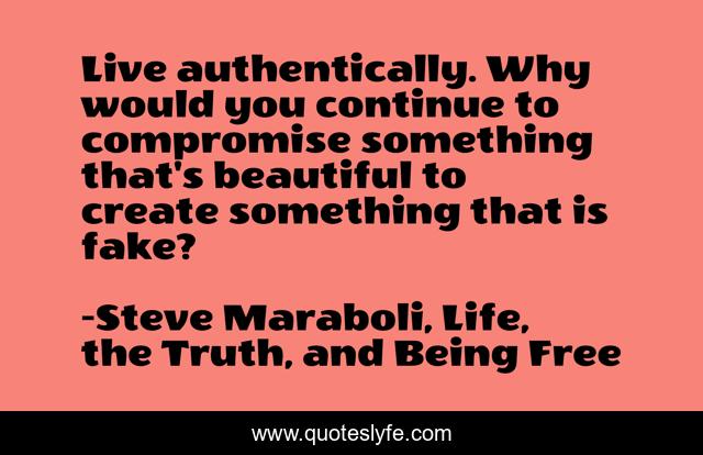 Live authentically. Why would you continue to compromise something that's beautiful to create something that is fake?
