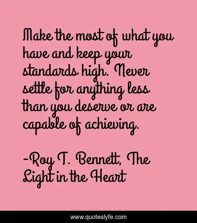 Make the most of what you have and keep your standards high. Never settle for anything less than you deserve or are capable of achieving.