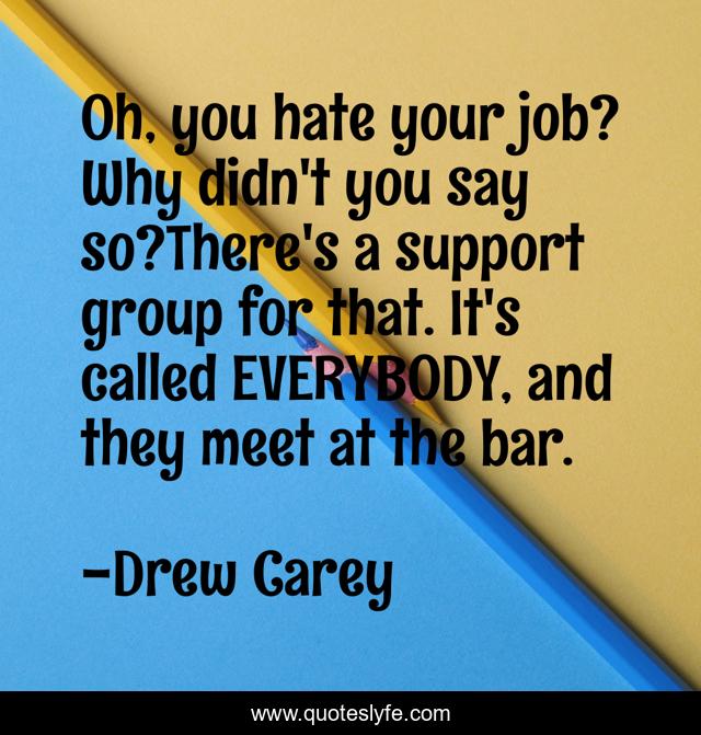 Oh, you hate your job? Why didn't you say so?There's a support group for that. It's called EVERYBODY, and they meet at the bar.