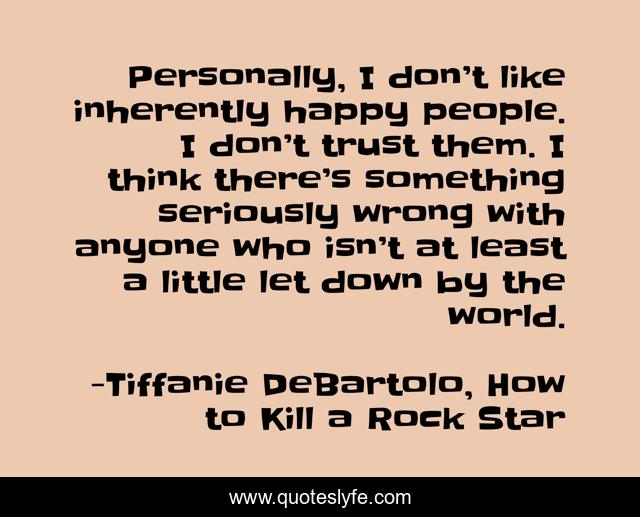 Personally, I don’t like inherently happy people. I don’t trust them. I think there’s something seriously wrong with anyone who isn’t at least a little let down by the world.
