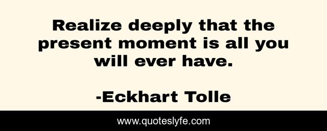 Realize deeply that the present moment is all you will ever have.