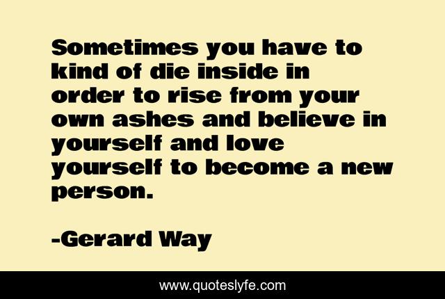 Sometimes you have to kind of die inside in order to rise from your own ashes and believe in yourself and love yourself to become a new person.