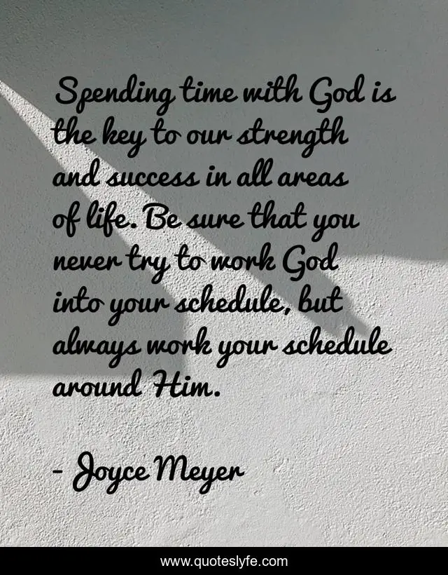 Spending time with God is the key to our strength and success in all areas of life. Be sure that you never try to work God into your schedule, but always work your schedule around Him.