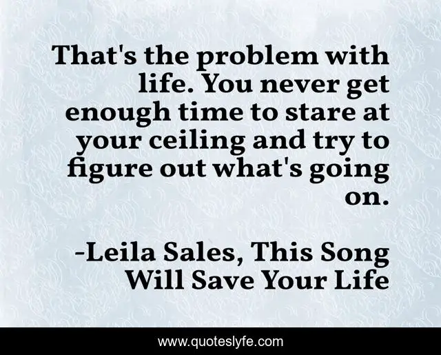 That's the problem with life. You never get enough time to stare at your ceiling and try to figure out what's going on.