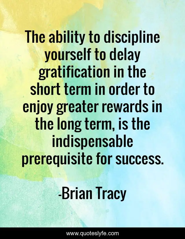 The ability to discipline yourself to delay gratification in the short term in order to enjoy greater rewards in the long term, is the indispensable prerequisite for success.