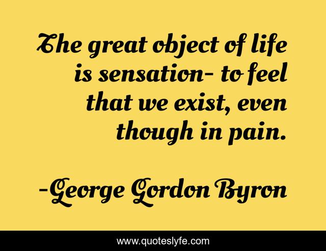 The great object of life is sensation- to feel that we exist, even though in pain.