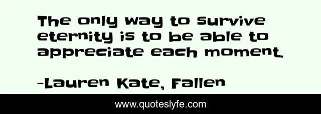 The only way to survive eternity is to be able to appreciate each moment.