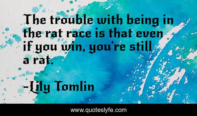 The trouble with being in the rat race is that even if you win, you're still a rat.