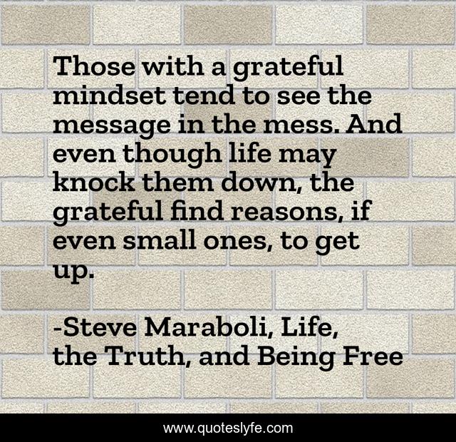 Those with a grateful mindset tend to see the message in the mess. And even though life may knock them down, the grateful find reasons, if even small ones, to get up.