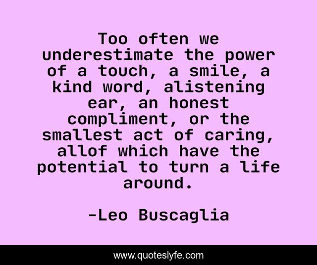 Too often we underestimate the power of a touch, a smile, a kind word, alistening ear, an honest compliment, or the smallest act of caring, allof which have the potential to turn a life around.